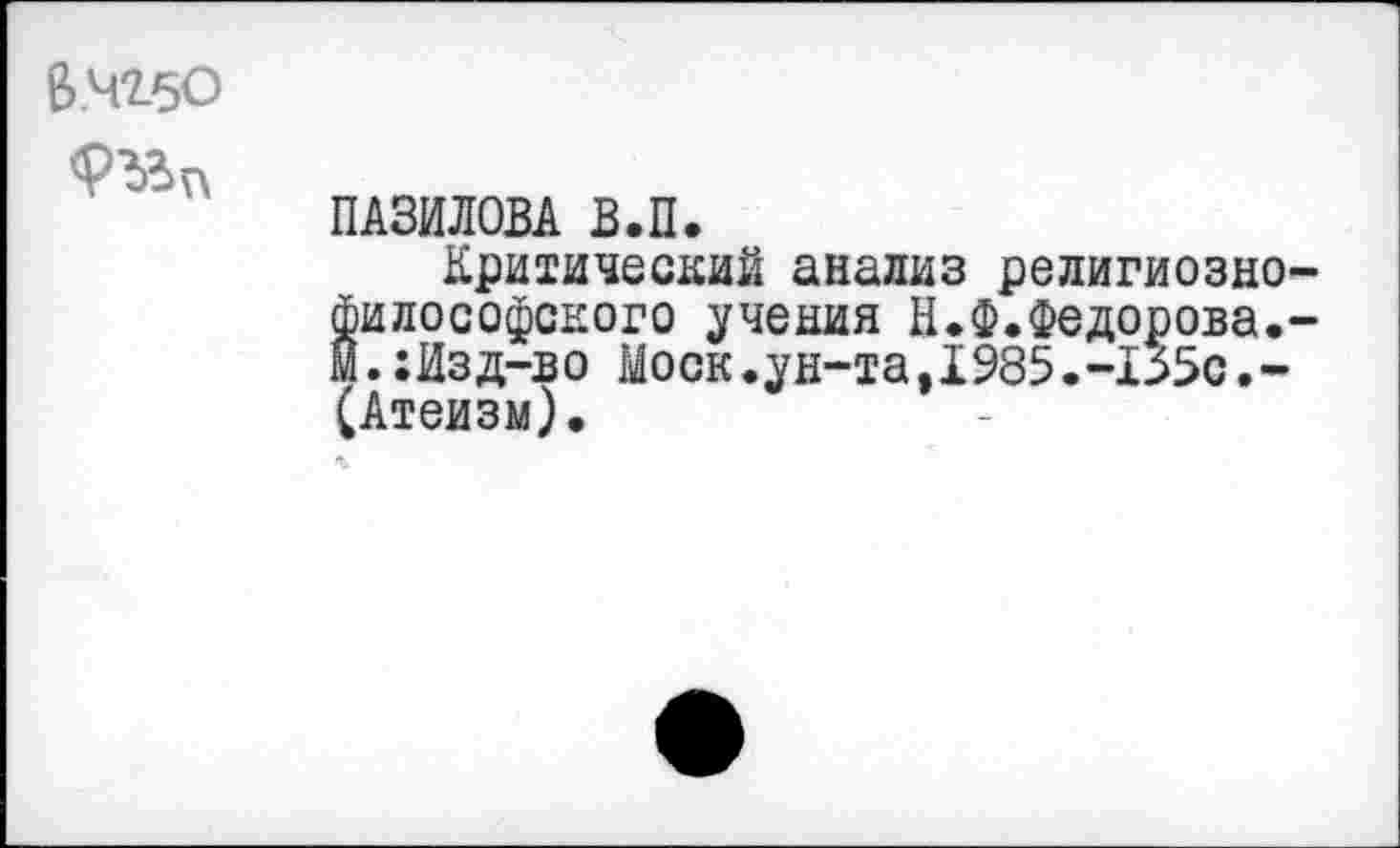 ﻿В.4*2-50
ПАЗИЛОВА В.П.
Критический анализ религиозно философского учения И.Ф.Федорова. м.:Изд-во Моск.ун-та,1985.-155с.-(Атеизм).
%